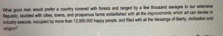 What good man would prefer a country covered with forests and ranged by a few thousand savages to our extensive 
Republic, studded with cities, towns, and prosperous farms embellished with all the improvements which art can devise or 
industry execute, occupied by more than 12,000,000 happy people, and filled with all the blessings of liberty, civilization and 
religion?