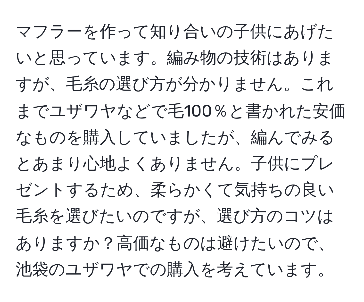 マフラーを作って知り合いの子供にあげたいと思っています。編み物の技術はありますが、毛糸の選び方が分かりません。これまでユザワヤなどで毛100％と書かれた安価なものを購入していましたが、編んでみるとあまり心地よくありません。子供にプレゼントするため、柔らかくて気持ちの良い毛糸を選びたいのですが、選び方のコツはありますか？高価なものは避けたいので、池袋のユザワヤでの購入を考えています。