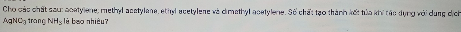 Cho các chất sau: acetylene; methyl acetylene, ethyl acetylene và dimethyl acetylene. Số chất tạo thành kết tủa khi tác dụng với dung dịch
AgNO_3 trong NH_3 là bao nhiêu?