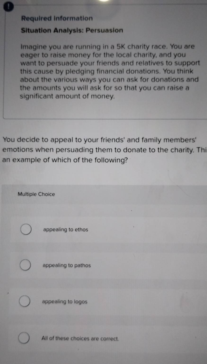 Required information
Situation Analysis: Persuasion
Imagine you are running in a 5K charity race. You are
eager to raise money for the local charity, and you
want to persuade your friends and relatives to support
this cause by pledging financial donations. You think
about the various ways you can ask for donations and
the amounts you will ask for so that you can raise a
significant amount of money.
You decide to appeal to your friends' and family members'
emotions when persuading them to donate to the charity. Thi
an example of which of the following?
Multiple Choice
appealing to ethos
appealing to pathos
appealing to logos
All of these choices are correct.