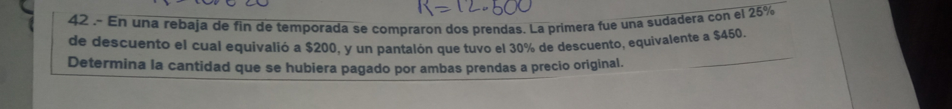 42 .- En una rebaja de fin de temporada se compraron dos prendas. La primera fue una sudadera con el 25%
de descuento el cual equivalió a $200, y un pantalón que tuvo el 30% de descuento, equivalente a $450. 
Determina la cantidad que se hubiera pagado por ambas prendas a precio original. 
_