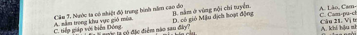 Nước ta có nhiệt độ trung bình năm cao do
A. nằm trong khu vực gió mùa. B. nằm ở vùng nội chí tuyến. A. Lào, Cam-
C. tiếp giáp với biển Đông. D. có gió Mậu dịch hoạt động C. Cam-pu-ch
nước ta có đặc điểm nào sau đây? cầu Câu 21. Vị tr
A. khí hậu nh