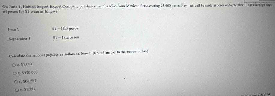 On June 1, Haitian Import-Export Company purchases merchandise from Mexican firms costing 25,000 pesos. Payment will be made in pesos on September 1. The exchange rates
of pesos for $1 were as follows:
$1=18.5
June 1 pesos
September 1 $1=18.2 pesos
Calculate the amount payable in dollars on June 1. (Round answer to the nearest dollar.)
a. $1,081
b. $370,000
c. $66,667
d. $1,351
estion 20 of 20