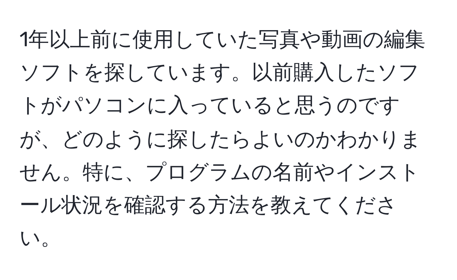 1年以上前に使用していた写真や動画の編集ソフトを探しています。以前購入したソフトがパソコンに入っていると思うのですが、どのように探したらよいのかわかりません。特に、プログラムの名前やインストール状況を確認する方法を教えてください。