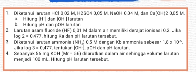 Diketahui larutan HCl 0,02 M, H2SO4 0,05 M, NaOH 0,04 M, dan Ca(OH)20,05M. 
a. Hitung [H^+] dan [OH^-] larutan 
b. Hitung pH dan pOH larutan 
2. Larutan asam fluoride (HF) 0,01 M dalam air memiliki derajat ionisasi 0,2. Jika
log 2=0,477 , hitung Ka dan pH larutan tersebut. 
3. Diketahui larutan ammonia (NH_3) 0,5 M dengan Kb ammonia sebesar 1,8* 10^(-5). 
Jika log 3=0,477 , ten tukan [OH-] , pOH dan pH larutan. 
4. Sebanyak 56 mg KOH (Mr=56) dilarutkan dalam air sehingga volume larutan 
menjadi 100 mL. Hitung pH larutan tersebut.