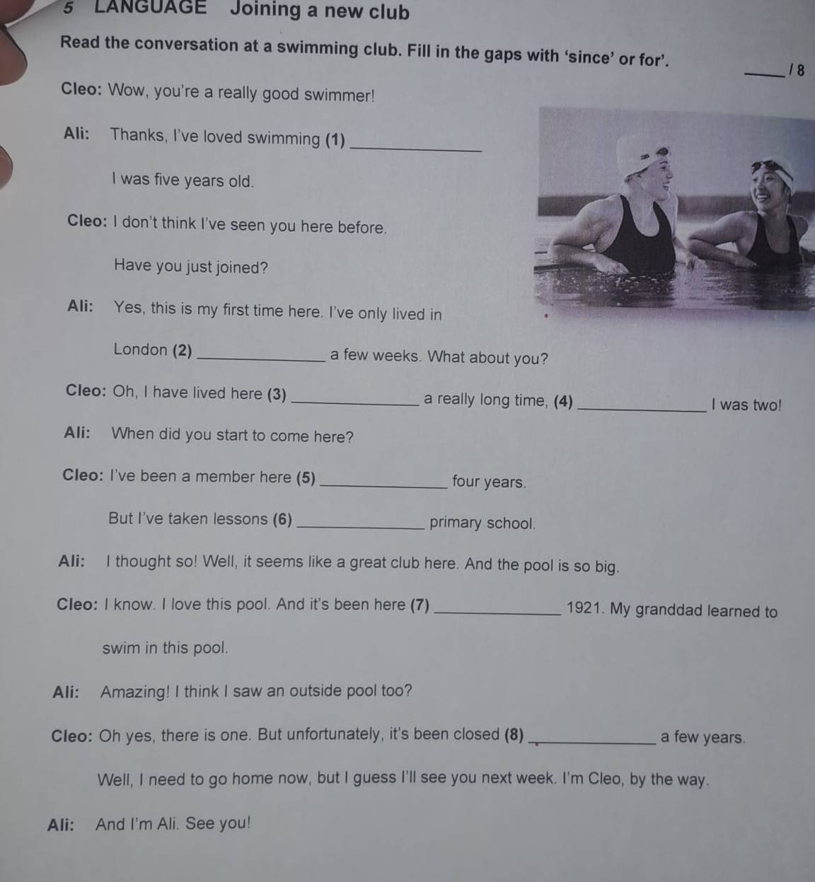 LANGUAGE Joining a new club 
Read the conversation at a swimming club. Fill in the gaps with ‘since’ or for’. 
_1 8 
Cleo: Wow, you're a really good swimmer! 
Ali: Thanks, I've loved swimming (1)_ 
I was five years old. 
Cleo: I don't think I've seen you here before. 
Have you just joined? 
Ali: Yes, this is my first time here. I've only lived in 
London (2) _a few weeks. What about you? 
Cleo: Oh, I have lived here (3) _a really long time, (4) _I was two! 
Ali: When did you start to come here? 
Cleo: I've been a member here (5) _four years. 
But I've taken lessons (6) _primary school. 
Ali: I thought so! Well, it seems like a great club here. And the pool is so big. 
Cleo: I know. I love this pool. And it's been here (7)_ 1921. My granddad learned to 
swim in this pool. 
Ali: Amazing! I think I saw an outside pool too? 
Cleo: Oh yes, there is one. But unfortunately, it's been closed (8) _a few years. 
Well, I need to go home now, but I guess I'll see you next week. I'm Cleo, by the way. 
Ali: And I'm Ali. See you!