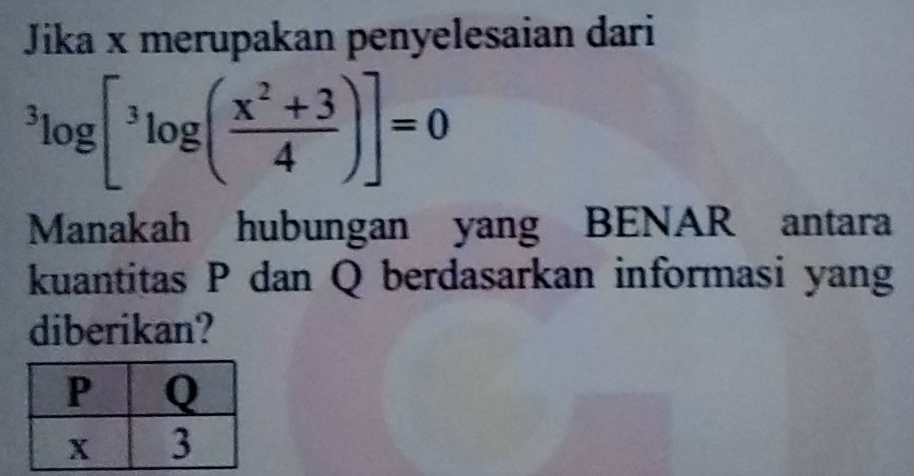 Jika x merupakan penyelesaian dari^3log [^3log ( (x^2+3)/4 )]=0
Manakah hubungan yang BENAR antara 
kuantitas P dan Q berdasarkan informasi yang 
diberikan?