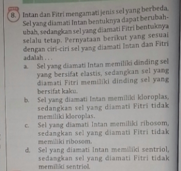 ) Intan dan Fitri mengamati jenis sel yang berbeda.
Sel yang diamati Intan bentuknya dapat berubah-
ubah, sedangkan sel yang diamati Fitri bentuknya
selalu tetap. Pernyataan berikut yang sesuai
dengan ciri-ciri sel yang diamati Intan dan Fitri
adalah . . .
a. Sel yang diamati Intan memiliki dinding sel
yang bersifat elastis, sedangkan sel yang
diamati Fitri memiliki dinding sel yang
bersifat kaku.
b. Sel yang diamati Intan memiliki kloroplas,
sedangkan sel yang diamati Fitri tidak
memiliki kloroplas.
c. Sel yang diamati Intan memiliki ribosom,
sedangkan sel yang diamati Fitri tidak
memiliki ribosom.
d. Sel yang diamati Intan memiliki sentriol,
sedangkan sel yang diamati Fitri tidak
memiliki sentriol.