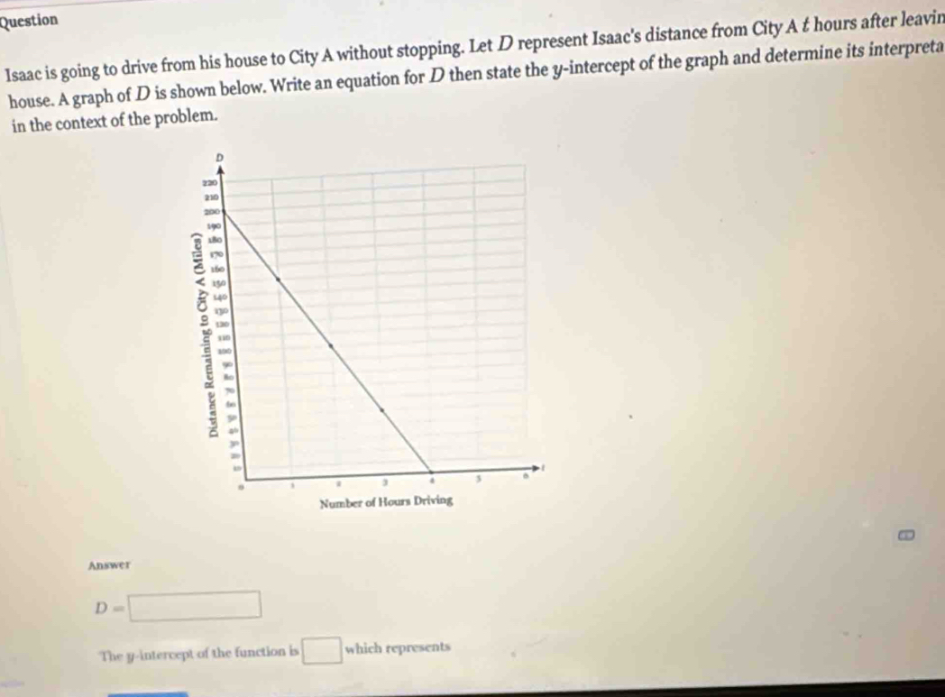 Question 
Isaac is going to drive from his house to City A without stopping. Let D represent Isaac's distance from City A t hours after leavin 
house. A graph of D is shown below. Write an equation for D then state the y-intercept of the graph and determine its interpreta 
in the context of the problem. 
Answer
D=□
The y-intercept of the function is □ which represents