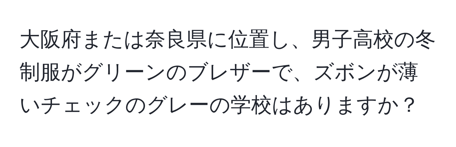 大阪府または奈良県に位置し、男子高校の冬制服がグリーンのブレザーで、ズボンが薄いチェックのグレーの学校はありますか？