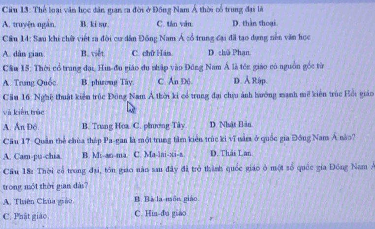 Cầu 13: Thể loại văn học dân gian ra đời ở Đồng Nam Á thời cổ trung đại là
A. truyện ngắn. B. ki sự. C. tàn văn. D. thần thoại.
Câu 14: Sau khi chữ viết ra đời cư dân Đông Nam Á cổ trung đại đã tạo dựng nền văn học
A. dân gian. B. viết. C. chữ Hán. D. chữ Phạn.
Cầu 15: Thời cổ trung đại, Hin-đu giáo du nhập vào Đông Nam Á là tôn giáo có nguồn gốc từ
A. Trung Quốc. B. phương Tây. C. Ấn Độ. D. Ả Rập.
Cầu 16: Nghệ thuật kiển trúc Đông Nam Á thời kì cổ trung đại chịu ảnh hưởng mạnh mẽ kiển trúc Hồi giáo
và kiến trúc
A. Ấn Độ. B. Trung Hoa. C. phương Tây. D. Nhật Bản.
Cầu 17: Quần thể chùa tháp Pa-gan là một trung tâm kiến trúc kỉ vĩ nằm ở quốc gia Đông Nam Á nảo?
A. Cam-pu-chia. B. Mi-an-ma. C. Ma-lai-xi-a. D. Thái Lan.
Câu 18: Thời cổ trung đại, tôn giáo nào sau đây đã trở thành quốc giáo ở một sổ quốc gia Đông Nam Á
trong một thời gian dài?
A. Thiên Chúa giáo. B. Bà-la-môn giáo.
C. Phật giáo. C. Hin-đu giáo.