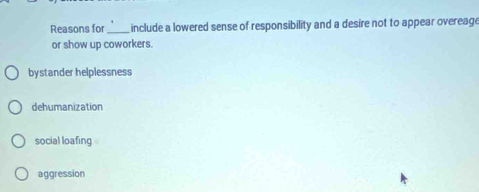 Reasons for _include a lowered sense of responsibility and a desire not to appear overeage
or show up coworkers.
bystander helplessness
dehumanization
social loafing
aggression