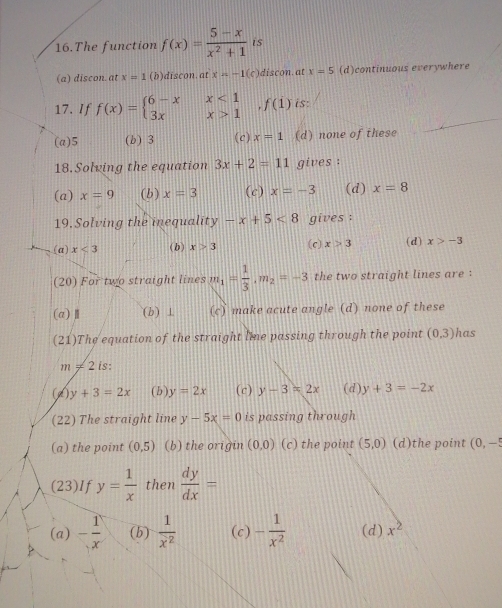 The function f(x)= (5-x)/x^2+1  is
(a) discon. at x=1 (b)discon. at x=-1(c) discon.at x=5 (d)continuous everywhere
17. If f(x)=beginarrayl 6-xx<1 3xx>1endarray.  ,f(1) is:
(a) 5 (b) 3 (c) x=1 (d) none of these
18. Solving the equation 3x+2=11 gives :
(a) x=9 (b) x=3 (c) x=-3 (d) x=8
19. Solving the inequality -x+5<8</tex> gives :
(a) x<3</tex> ( b) x>3 (c) x>3 (d) x>-3
(20) For two straight lines m_1= 1/3 , m_2=-3 the two straight lines are :
(a)Ⅱ (b) ⊥ (c) make acute angle (d) none of these
(21)The equation of the straight lime passing through the point (0,3) has
m!= 2 is:
(d) y+3=2x ( b ) y=2x (c) y-3=2x ( d ) y+3=-2x
(22) The straight line y-5x=0 is passing through 
(a) the point (0,5) (b) the origin (0,0) (c) the point (5,0) (d)the point (0,-5
(23)If y= 1/x  then  dy/dx =
(a) - 1/x  (b)  1/x^2  (c) - 1/x^2  (d) x^2