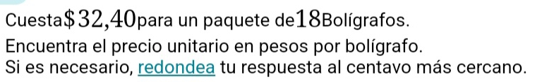 Cuesta $32,40para un paquete de18Bolígrafos. 
Encuentra el precio unitario en pesos por bolígrafo. 
Si es necesario, redondea tu respuesta al centavo más cercano.