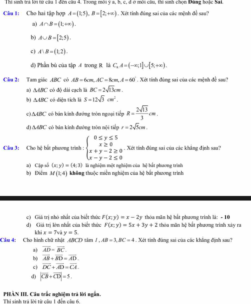 Thi sinh trả lời từ câu 1 đến câu 4. Trong môi ý a, b, c, d ở môi câu, thi sinh chọn Đúng hoặc Sai.
Câu 1: Cho hai tập hợp A=(1;5),B=[2;+∈fty ).Xét tính đúng sai của các mệnh de sau?
a) A∩ B=(1;+∈fty ).
b) A∪ B=[2;5).
c) A|B=(1;2).
d) Phần bù của tập A trong R là C_RA=(-∈fty ;1]∪ [5;+∈fty ).
Câu 2: Tam giác ABC có AB=6cm,AC=8cm,A=60°. Xét tính đúng sai của các mệnh đề sau?
a) △ ABC có độ dài cạch là BC=2sqrt(13)cm.
b) △ ABC có diện tích là S=12sqrt(3)cm^2.
c) △ ABC có bán kính đướng tròn ngoại tiếp R= 2sqrt(13)/3 cm.
d) △ ABC có bán kính đướng tròn nội tiếp r=2sqrt(5)cm.
Câu 3: Cho hệ bất phương trình : beginarrayl 0≤ y≤ 5 x≥ 0 x+y-2≥ 0 x-y-2≤ 0endarray.. Xét tính đúng sai của các khẳng định sau?
a) Cặp số (x;y)=(4;3) là nghiệm một nghiệm của hệ bất phương trình
b) Điểm M(1;4) không thuộc miền nghiệm của hệ bất phương trình
c) Giá trị nhỏ nhất của biết thức F(x;y)=x-2y thỏa mãn hệ bất phương trình là: - 10
d) Giá trị lớn nhất của biết thức F(x;y)=5x+3y+2 thỏa mãn hệ bất phương trình xảy ra
khi x=7 V y=5.
Câu 4: Cho hình chữ nhật ABCD tâm I,AB=3,BC=4. Xét tính đúng sai của các khắng định sau?
a) vector AD=vector BC.
b) vector AB+vector BD=vector AD.
c) vector DC+vector AD=vector CA.
d) |overline CB+overline CD|=5.
PHÀN III. Câu trắc nghiệm trả lời ngắn.
Thí sinh trả lời từ câu 1 đến câu 6.