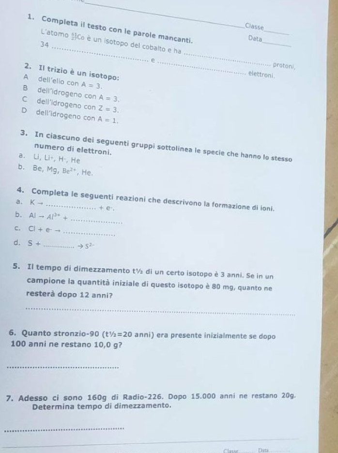 Classe
1. Completa il testo con le parole mancanti.
Data
L'atomo Co è un isotopo del cobalto e ha
34
_
_
_
protoni,
2. Il trizio è un isotopo:
elettroni.
A dell'elio con A=3.
B dell'idrogeno con A=3.
C dell'idrogeno con Z=3.
D dell'idrogeno con A=1. 
3. In ciascuno dei seguenti gruppi sottolinea le specie che hanno lo stesso
numero di elettroni.
a. Li, Li+, H-, He
b. Be, Mg, Be^(2+) , He.
4. Completa le seguenti reazioni che descrivono la formazione di ioni.
a, Kto _ + e.
b. Alto Al^(3+)+
_
_
C. CI+e^-
d. S+ _  to S^(2-)
5. Il tempo di dimezzamento t½ di un certo isotopo è 3 anni. Se in un
campione la quantità iniziale di questo isotopo è 80 mg, quanto ne
resterà dopo 12 anni?
_
6. Quanto stronzio- 90 (t^1/_2=20 anni) era presente inizialmente se dopo
100 anni ne restano 10,0 g?
_
7. Adesso ci sono 160g di Radio- 226. Dopo 15.000 anni ne restano 20g.
Determina tempo di dimezzamento.
_
_
_
Data