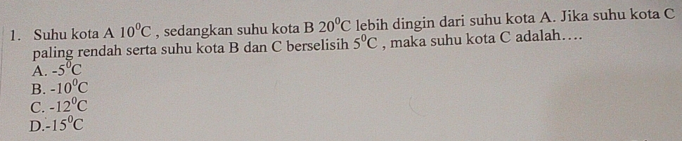 Suhu kota A 10^0C , sedangkan suhu kota B 20°C lebih dingin dari suhu kota A. Jika suhu kota C
paling rendah serta suhu kota B dan C berselisih 5°C , maka suhu kota C adalah…
A. -5°C
B. -10^0C
C. -12°C
D. -15°C