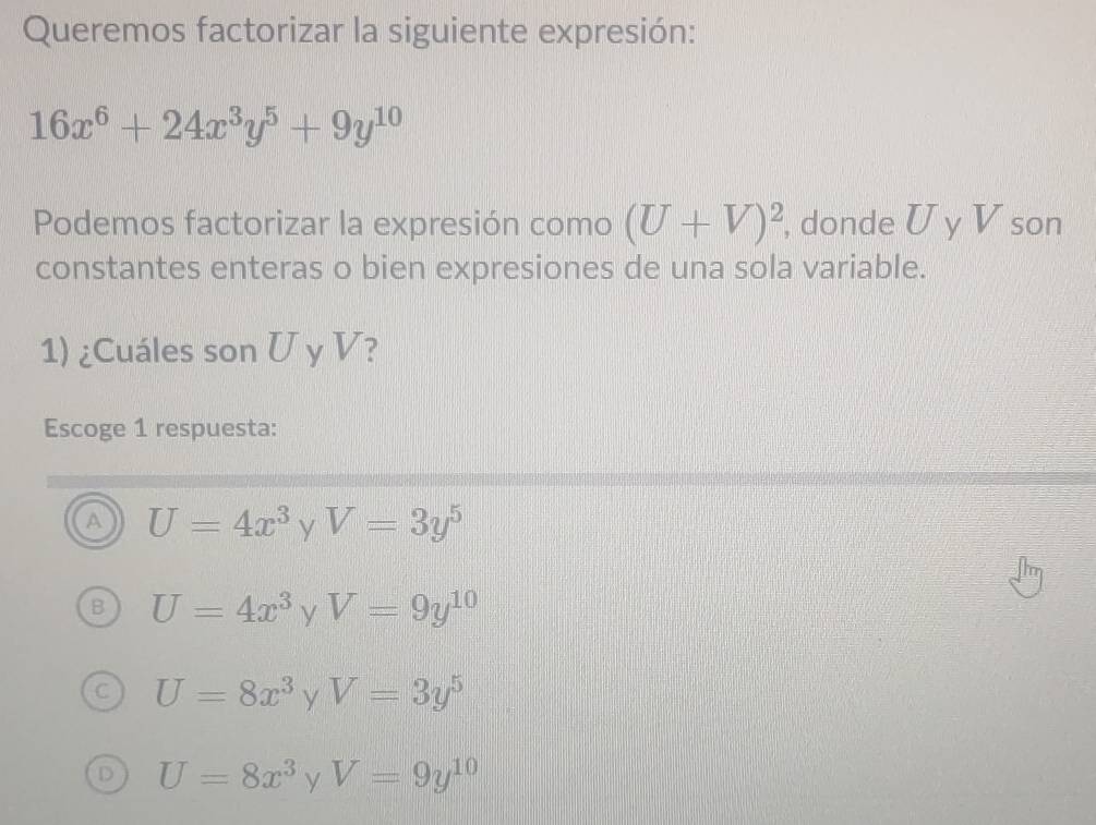 Queremos factorizar la siguiente expresión:
16x^6+24x^3y^5+9y^(10)
Podemos factorizar la expresión como (U+V)^2 , donde U y V son
constantes enteras o bien expresiones de una sola variable.
1) ¿Cuáles son U y V?
Escoge 1 respuesta:
a U=4x^3 r= V=3y^5
U=4x^3 y V=9y^(10)
U=8x^3 y V=3y^5
U=8x^3 y V=9y^(10)