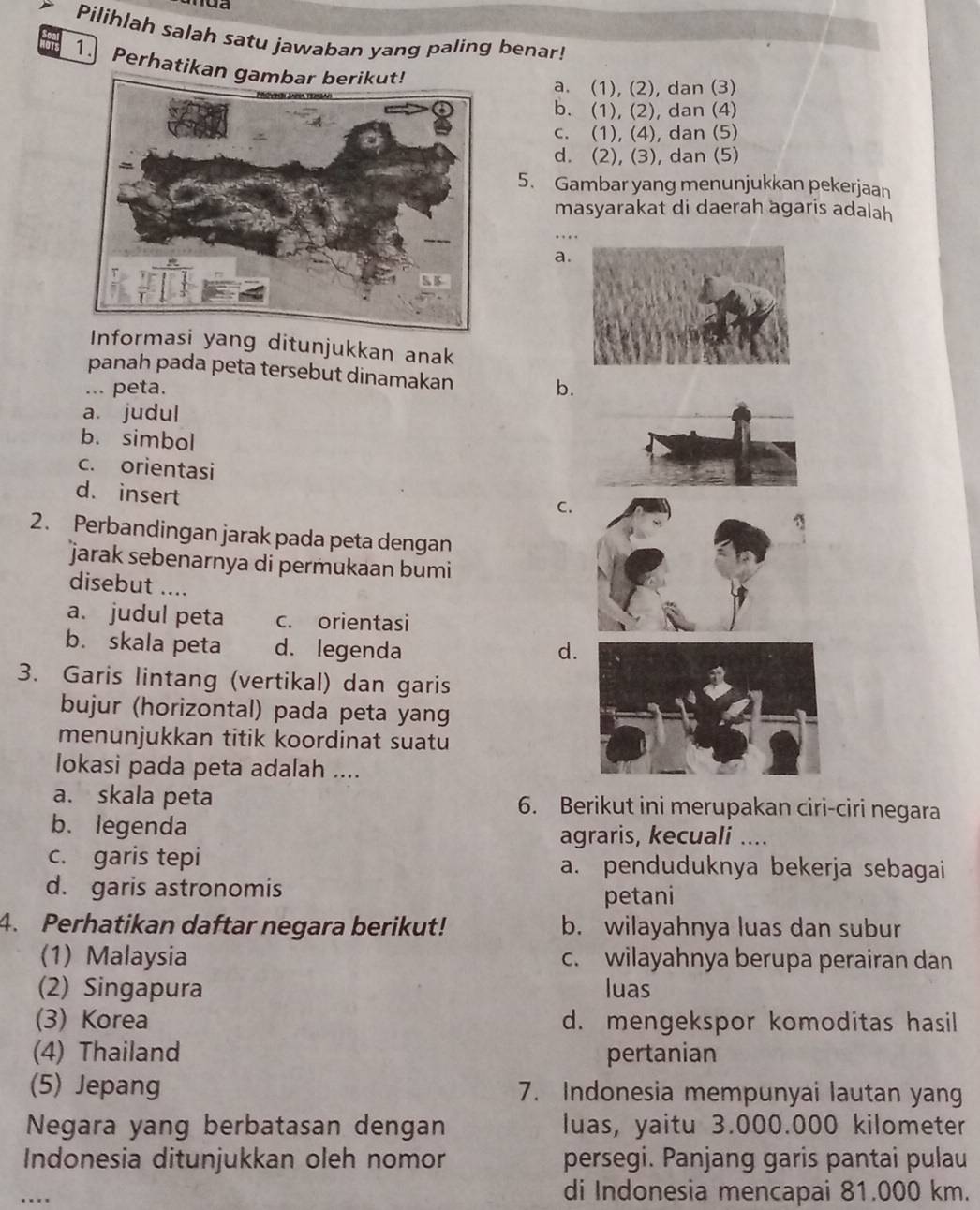 Pilihlah salah satu jawaban yang paling benar!
1. Perhatikan
a. (1), (2), dan (3)
b. (1), (2), dan (4)
c. (1), (4), dan (5)
d. (2), (3), dan (5)
5. Gambar yang menunjukkan pekerjaan
masyarakat di daerah agaris adalah
…
a.
formasi yang ditunjukkan anak
panah pada peta tersebut dinamakan
... peta. b.
a. judul
b. simbol
c. orientasi
d. insert
C.
2. Perbandingan jarak pada peta dengan
jarak sebenarnya di permukaan bumi
disebut ....
a. judul peta c. orientasi
b. skala peta d. legenda d.
3. Garis lintang (vertikal) dan garis
bujur (horizontal) pada peta yang
menunjukkan titik koordinat suatu
lokasi pada peta adalah ....
a. skala peta 6. Berikut ini merupakan ciri-ciri negara
b. legenda agraris, kecuali ....
c. garis tepi a. penduduknya bekerja sebagai
d. garis astronomis
petani
4. Perhatikan daftar negara berikut! b. wilayahnya luas dan subur
(1) Malaysia c. wilayahnya berupa perairan dan
(2) Singapura luas
(3) Korea d. mengekspor komoditas hasil
(4) Thailand pertanian
(5) Jepang 7. Indonesia mempunyai lautan yang
Negara yang berbatasan dengan luas, yaitu 3.000.000 kilometer
Indonesia ditunjukkan oleh nomor persegi. Panjang garis pantai pulau
_
di Indonesia mencapai 81.000 km.