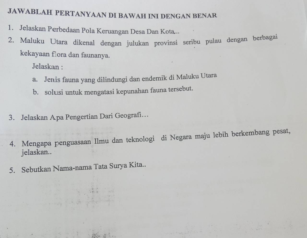 JAWABLAH PERTANYAAN DI BAWAH INI DENGAN BENAR 
1. Jelaskan Perbedaan Pola Keruangan Desa Dan Kota.. 
2. Maluku Utara dikenal dengan julukan provinsi seribu pulau dengan berbagai 
kekayaan flora dan faunanya. 
Jelaskan : 
a. Jenis fauna yang dilindungi dan endemik di Maluku Utara 
b. solusi untuk mengatasi kepunahan fauna tersebut. 
3. Jelaskan Apa Pengertian Dari Geografi… 
4. Mengapa penguasaan Ilmu dan teknologi di Negara maju lebih berkembang pesat, 
jelaskan.. 
5. Sebutkan Nama-nama Tata Surya Kita..