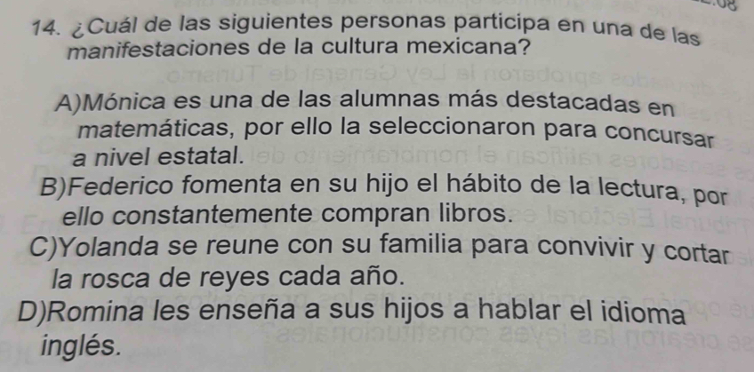 .08
14. ¿Cuál de las siguientes personas participa en una de las
manifestaciones de la cultura mexicana?
A)Mónica es una de las alumnas más destacadas en
matemáticas, por ello la seleccionaron para concursar
a nivel estatal.
B)Federico fomenta en su hijo el hábito de la lectura, por
ello constantemente compran libros.
C)Yolanda se reune con su familia para convivir y cortar
la rosca de reyes cada año.
D)Romina les enseña a sus hijos a hablar el idioma
inglés.