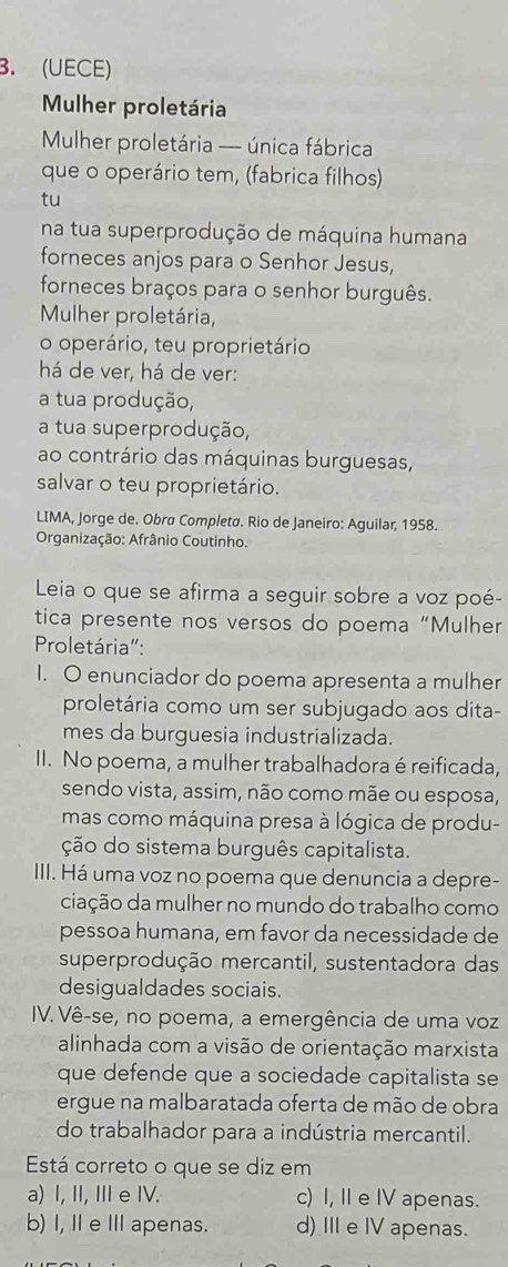 (UECE)
Mulher proletária
Mulher proletária — única fábrica
que o operário tem, (fabrica filhos)
tu
na tua superprodução de máquina humana
forneces anjos para o Senhor Jesus,
forneces braços para o senhor burguês.
Mulher proletária,
o operário, teu proprietário
há de ver, há de ver:
a tua produção,
a tua superprodução,
ao contrário das máquinas burguesas,
salvar o teu proprietário.
LIMA, Jorge de. Obra Completa. Rio de Janeiro: Aguilar, 1958.
Organização: Afrânio Coutinho.
Leia o que se afirma a seguir sobre a voz poé-
tica presente nos versos do poema “Mulher
Proletária":
I. O enunciador do poema apresenta a mulher
proletária como um ser subjugado aos dita-
mes da burguesia industrializada.
II. No poema, a mulher trabalhadora é reificada,
sendo vista, assim, não como mãe ou esposa,
mas como máquina presa à lógica de produ-
ção do sistema burguês capitalista.
III. Há uma voz no poema que denuncia a depre-
ciação da mulher no mundo do trabalho como
pessoa humana, em favor da necessidade de
superprodução mercantil, sustentadora das
desigualdades sociais.
IV. Vê-se, no poema, a emergência de uma voz
alinhada com a visão de orientação marxista
que defende que a sociedade capitalista se
ergue na malbaratada oferta de mão de obra
do trabalhador para a indústria mercantil.
Está correto o que se diz em
a) I, II, I e IV. c) I, II e IV apenas.
b) I, IeⅢ apenas. d) III e IV apenas.