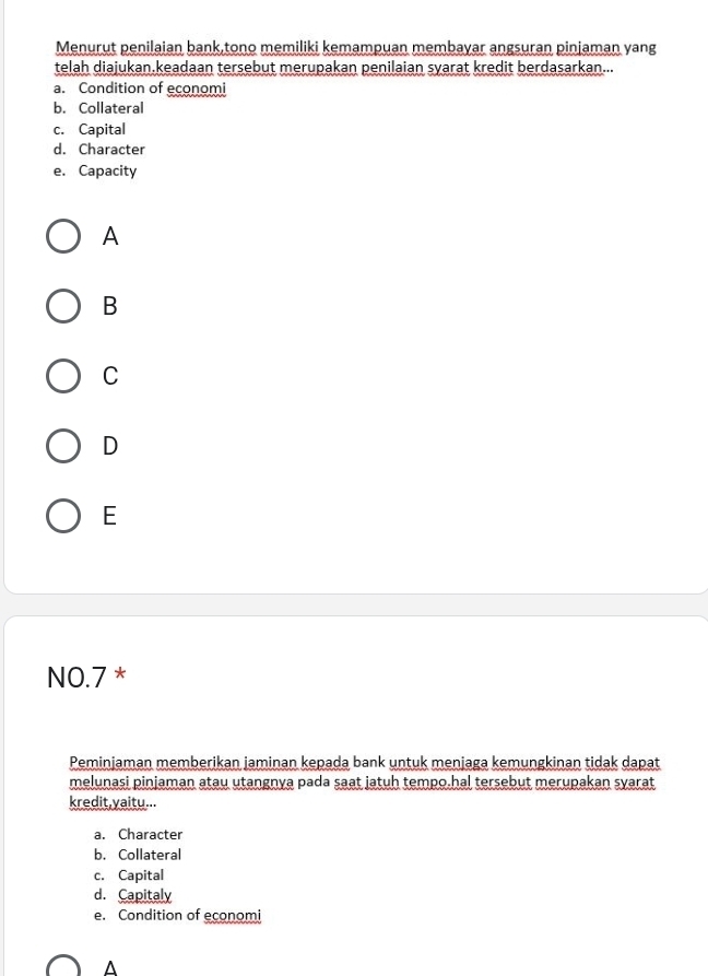 Menurut penilaian bank,tono memiliki kemampuan membayar angsuran pinjaman yang
telah diajukan.keadaan tersebut merupakan penilaian syarat kredit berdasarkan...
a. Condition of economi
b. Collateral
c. Capital
d. Character
e. Capacity
A
B
C
D
E
NO.7 *
Peminjaman memberikan jaminan kepada bank untuk menjaga kemungkinan tidak dapat
melunaşi pinjaman atau utangnya pada saat jatuh tempo-hal tersebut merupakan syarat
kredit,yaitu...
a. Character
b. Collateral
c. Capital
d. Capitaly
e. Condition of economi
^