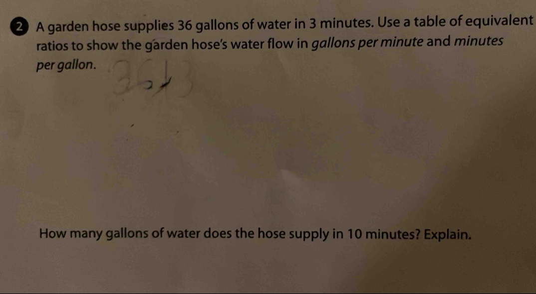 A garden hose supplies 36 gallons of water in 3 minutes. Use a table of equivalent 
ratios to show the garden hose’s water flow in gallons per minute and minutes
per gallon. 
How many gallons of water does the hose supply in 10 minutes? Explain.