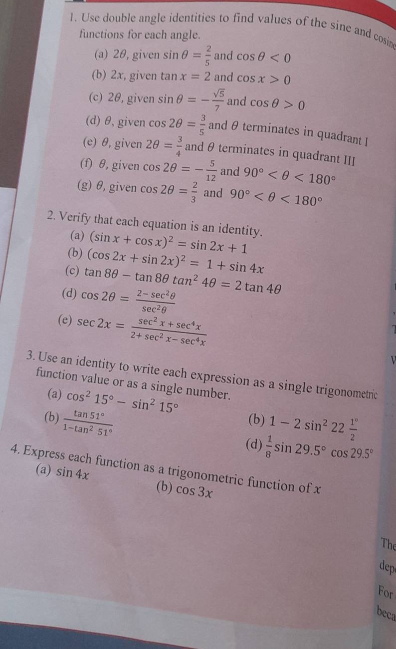 Use double angle identities to find values of the sine and cosin
functions for each angle.
(a) 2θ, given sin θ = 2/5  and cos θ <0</tex>
(b) 2x, given tan x=2 and cos x>0
(c) 2θ, given sin θ =- sqrt(5)/7  and cos θ >0
(d) θ, given cos 2θ = 3/5  and θ terminates in quadrant I
(e) θ, given 2θ = 3/4  and θ terminates in quadrant III
(f) θ, given cos 2θ =- 5/12  and 90° <180°
(g) θ, given cos 2θ = 2/3  and 90° <180°
2. Verify that each equation is an identity.
(a) (sin x+cos x)^2=sin 2x+1
(b) (cos 2x+sin 2x)^2=1+sin 4x
(c) tan 8θ -tan 8θ tan^24θ =2tan 4θ
(d) cos 2θ = (2-sec^2θ )/sec^2θ  
(e) sec 2x= (sec^2x+sec^4x)/2+sec^2x-sec^4x 
3. Use an identity to write each expression as a single trigonometric
function value or as a single number.
(a) cos^215°-sin^215°
(b)  tan 51°/1-tan^251°  (b) 1-2sin^222 1°/2 
(d)  1/8 sin 29.5°cos 29.5°
4. Express each function as a trigonometric function of x
(a) sin 4x
(b) cos 3x
The
dep
For
beca