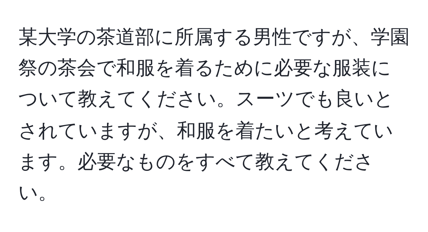 某大学の茶道部に所属する男性ですが、学園祭の茶会で和服を着るために必要な服装について教えてください。スーツでも良いとされていますが、和服を着たいと考えています。必要なものをすべて教えてください。