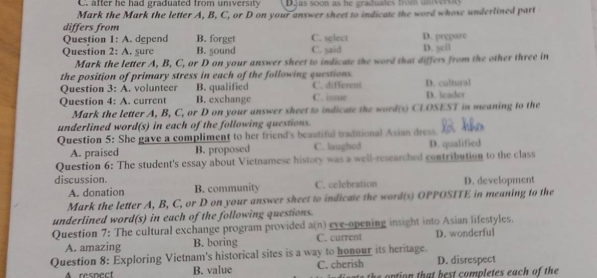 after he had graduated from university D.jas soon as he graduates from university
Mark the Mark the letter A, B, C, or D on your answer sheet to indicate the word whose underlined part
differs from
Question 1: A. depend B. forget C. select D. prepare
Question 2: A. gure B. sound C. said D. ycll
Mark the letter A, B, C, or D on your answer sheet to indicate the word that differs from the other three in
the position of primary stress in each of the following questions.
Question 3: A. volunteer B. qualified C. different D. cultural
Question 4: A. current B. exchange C. issue D. leader
Mark the letter A, B, C, or D on your answer sheet to indicate the word(s) CLOSEST in meaning to the
underlined word(s) in each of the following questions.
Question 5: She gave a compliment to her friend's beautiful traditional Asian dress.
A. praised B. proposed C. laughed D. qualified
Question 6: The student's essay about Vietnamese history was a well-researched contribution to the class
discussion. D. development
A. donation B. community C. celebration
Mark the letter A, B, C, or D on your answer sheet to indicate the word(s) OPPOSITE in meaning to the
underlined word(s) in each of the following questions.
Question 7: The cultural exchange program provided a(n) eve-opening insight into Asian lifestyles,
A. amazing B. boring C. current D. wonderful
Question 8: Exploring Vietnam's historical sites is a way to honour its heritage.
A resnect B. value C. cherish
D. disrespect
he option that best completes each of the