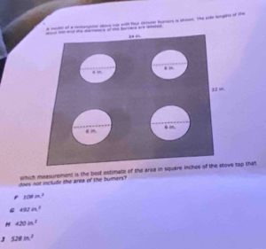 a mite of a mtanpitar ave up with four deor bursars is shiset. The erfe bge of the
an t m the datstore of the borers are wled

22 in
di. 6i.
which measurement is the best estimate of the area in square inches of the stove top that
does not include the area of the burners?
108in^2
487in^2
N 420in^2
J 528in^2