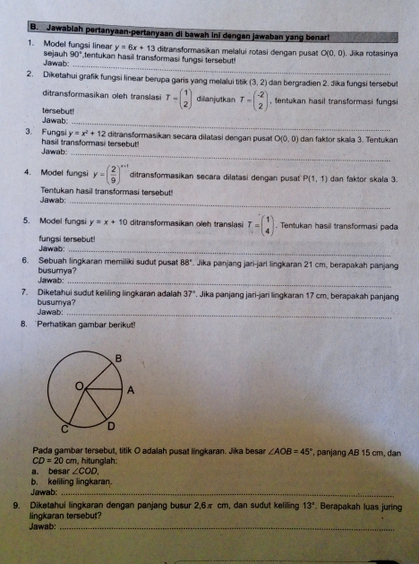 Jawablah pertanyaan-pertanyaan di bawah ini dengan jawaban yang benar!
y=6x+13 ditransformasikan melalui rotasi dengan pusat O(0,0) Jika rotasinya
1. Model fungsi linear sejauh 90° tentukan hasil transformasi fungsi tersebut
Jawab:_
2. Diketahui grafik fungsi linear berupa garis yang melalui titik (3,2) dan bergradien 2. Jika fungsi tersebut
ditransformasikan oleh translas
tersebut! T=beginpmatrix 1 2endpmatrix dilanjutkan T=beginpmatrix -2 2endpmatrix , fentukan hasil transformasi fungsi
Jawab:_
3. Fungsi y=x^2+12 ditransformasikan secara dilatasi dengan pusat O(0,0) dan faklor skaïa 3. Tentukan
hasil transformasi tersebut!
Jawab_
4. Model fungsi y=( 2/9 )^x+1 ditransformasikan secara dilatasi dengan pusat P(1,1) dan faktor skala 3.
Tentukan hasil transformasi tersebut!
Jawab:_
5. Model fungs y=x+10 ditransformasikan oleh translasi T=beginpmatrix 1 4endpmatrix. Tentukan hasil transformasi pada
fungsi tersebut!
Jawab:_
6. Sebuah lingkaran memiliki sudut pusat 88°. Jika panjang jari-jari lingkaran 21 cm, berapakah panjang
busumya?
Jawab:_
7. Diketahui sudut keliling lingkaran adalah 37°. Jika panjang jari-jari lingkaran 17 cm, berapakah panjang
busumya?
Jawab:_
8. "Perhatikan gambar berikut!
Pada gambar tersebut, titik O adalah pusat lingkaran. Jika besar ∠ AOB=45° , panjang AB 15 cm, dan
CD=20cm n, hitunglah:
a. besar ∠ COD,
b. keliling lingkaran.
Jawab:_
9. Diketahui lingkaran dengan panjang busur 2,6π cm, dan sudut keliling 13°. Berapakah luas juring
lingkaran tersebut?
Jawab:_