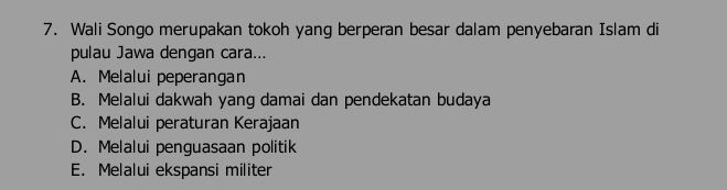 Wali Songo merupakan tokoh yang berperan besar dalam penyebaran Islam di
pulau Jawa dengan cara...
A. Melalui peperangan
B. Melalui dakwah yang damai dan pendekatan budaya
C. Melalui peraturan Kerajaan
D. Melalui penguasaan politik
E. Melalui ekspansi militer