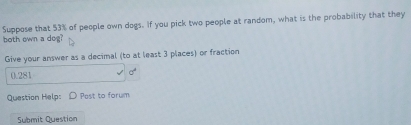 Suppose that 53% of people own dogs. If you pick two people at random, what is the probability that they 
both own a dog? 
Give your answer as a decimal (to at least 3 places) or fraction
0.281 sigma^4
Question Help: Post to forum 
Submit Question