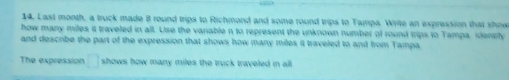 Last month, a truck made 8 round trips to Richmond and some round trips to Tampa Write an expression that show 
how many miles it traveled in all. Use the variable n to represent the unknown number of round trips to Tampa identily 
and describe the part of the expression that shows how many miles it traveled to and from Tampa 
The expression □ shows how many miles the truck trayeled in all .