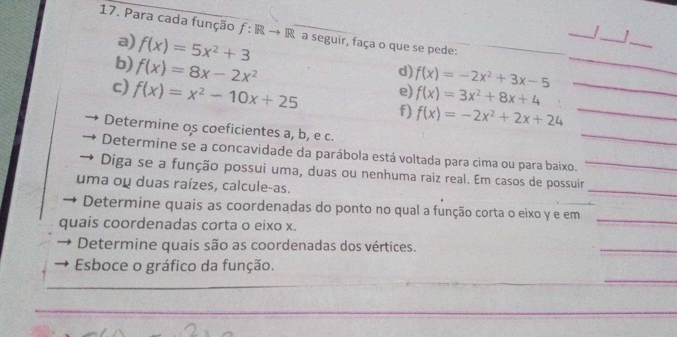 Para cada função f:IRto R A a seguir, faça o que se pede: 
a) f(x)=5x^2+3
_ 
_|_ 
b) f(x)=8x-2x^2
_ 
d) f(x)=-2x^2+3x-5 _ 
c) f(x)=x^2-10x+25
e) f(x)=3x^2+8x+4
f) f(x)=-2x^2+2x+24 _ 
Determine os coeficientes a, b, e c. 
_ 
Determine se a concavidade da parábola está voltada para cima ou para baixo. 
Diga se a função possui uma, duas ou nenhuma raiz real. Em casos de possuir_ 
uma ou duas raízes, calcule-as. 
_ 
Determine quais as coordenadas do ponto no qual a função corta o eixo y e em_ 
quais coordenadas corta o eixo x. 
Determine quais são as coordenadas dos vértices. 
_ 
_ 
Esboce o gráfico da função. 
_ 
_ 
_ 
_