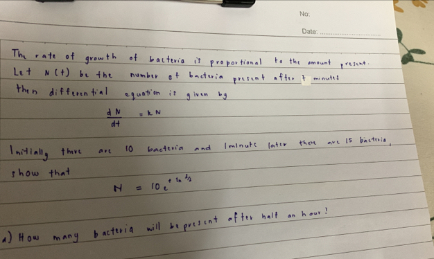 The rate of growth of bacteria is proportional to the amount present. 
Let N(t) be the number of bacteria present after 4 minuted
then differential equation is given by
 dN/dt =kN
Initially thare are 10 bacteria and lminuke later there are is bacteia, 
show that
N=10e^(+ln 3/2)
A) How many bacteria will be present after half an hour?