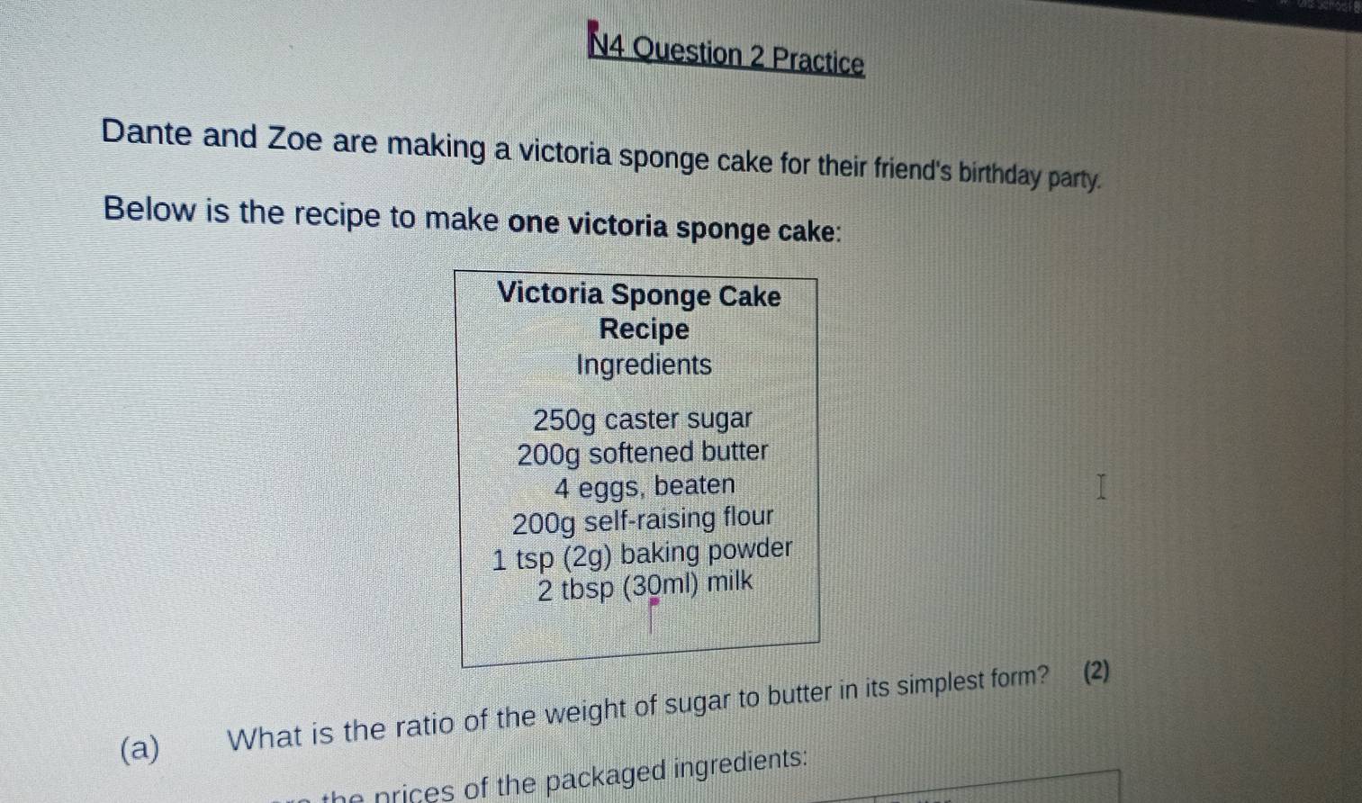 N4 Question 2 Practice 
Dante and Zoe are making a victoria sponge cake for their friend's birthday party. 
Below is the recipe to make one victoria sponge cake: 
Victoria Sponge Cake 
Recipe 
Ingredients
250g caster sugar
200g softened butter
4 eggs, beaten
200g self-raising flour 
1 tsp (2g) baking powder
2 tbsp (30ml) milk 
(a) What is the ratio of the weight of sugar to butter in its simplest form? (2) 
the prices of the packaged ingredients: