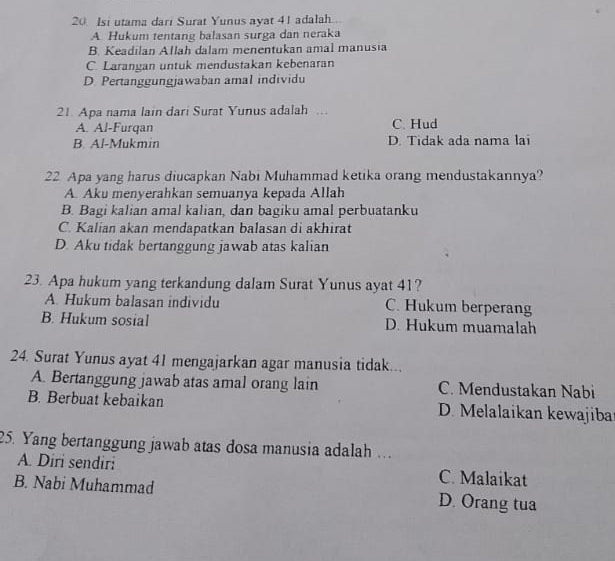 Isi utama dari Surat Yunus ayat 41 adalah...
A Hukum tentang balasan surga dan neraka
B. Keadilan Allah dalam menentukan amal manusia
C. Larangan untuk mendustakan kebenaran
D. Pertanggungjawaban amal individu
21. Apa nama lain dari Surat Yunus adalah ..
A. Al-Furqan C. Hud
B. Al-Mukmin D. Tidak ada nama lai
22 Apa yang harus diucapkan Nabi Muhammad ketika orang mendustakannya?
A. Aku menyerahkan semuanya kepada Allah
B. Bagi kalian amal kalian, dan bagiku amal perbuatanku
C. Kalian akan mendapatkan balasan di akhirat
D. Aku tidak bertanggung jawab atas kalian
23. Apa hukum yang terkandung dalam Surat Yunus ayat 41?
A. Hukum balasan individu C. Hukum berperang
B. Hukum sosial D. Hukum muamalah
24. Surat Yunus ayat 41 mengajarkan agar manusia tidak...
A. Bertanggung jawab atas amal orang lain C. Mendustakan Nabi
B. Berbuat kebaikan D. Melalaikan kewajibar
25. Yang bertanggung jawab atas dosa manusia adalah .
A. Diri sendiri C. Malaikat
B. Nabi Muhammad D. Orang tua