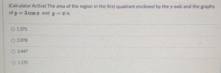 (Calculator Active) The area of the region in the first quadrant enclosed by the y-axis and the graphs
of y=3cos x and y=xis
1.571
2.078
3.447
1.170