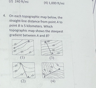 (2) 240 ft/mi (4) 1,000 ft/mi
4. On each topographic map below, the
straight-line distance from point A to
point B is 5 kilometers. Which
topographic map shows the steepest
gradient between A and B?
(1) (3)
(2) (4)