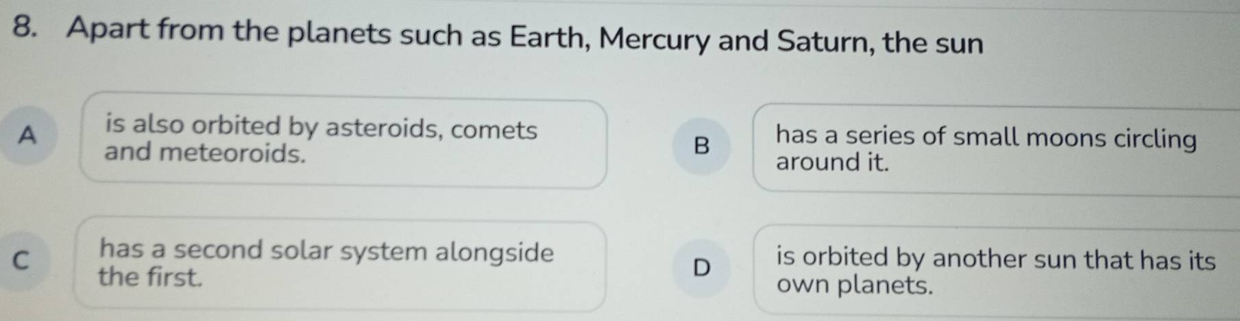 Apart from the planets such as Earth, Mercury and Saturn, the sun
A is also orbited by asteroids, comets has a series of small moons circling
and meteoroids.
B
around it.
C has a second solar system alongside is orbited by another sun that has its
D
the first. own planets.