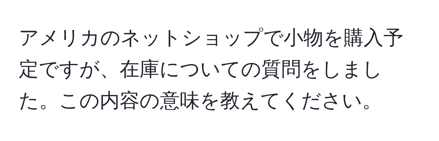 アメリカのネットショップで小物を購入予定ですが、在庫についての質問をしました。この内容の意味を教えてください。