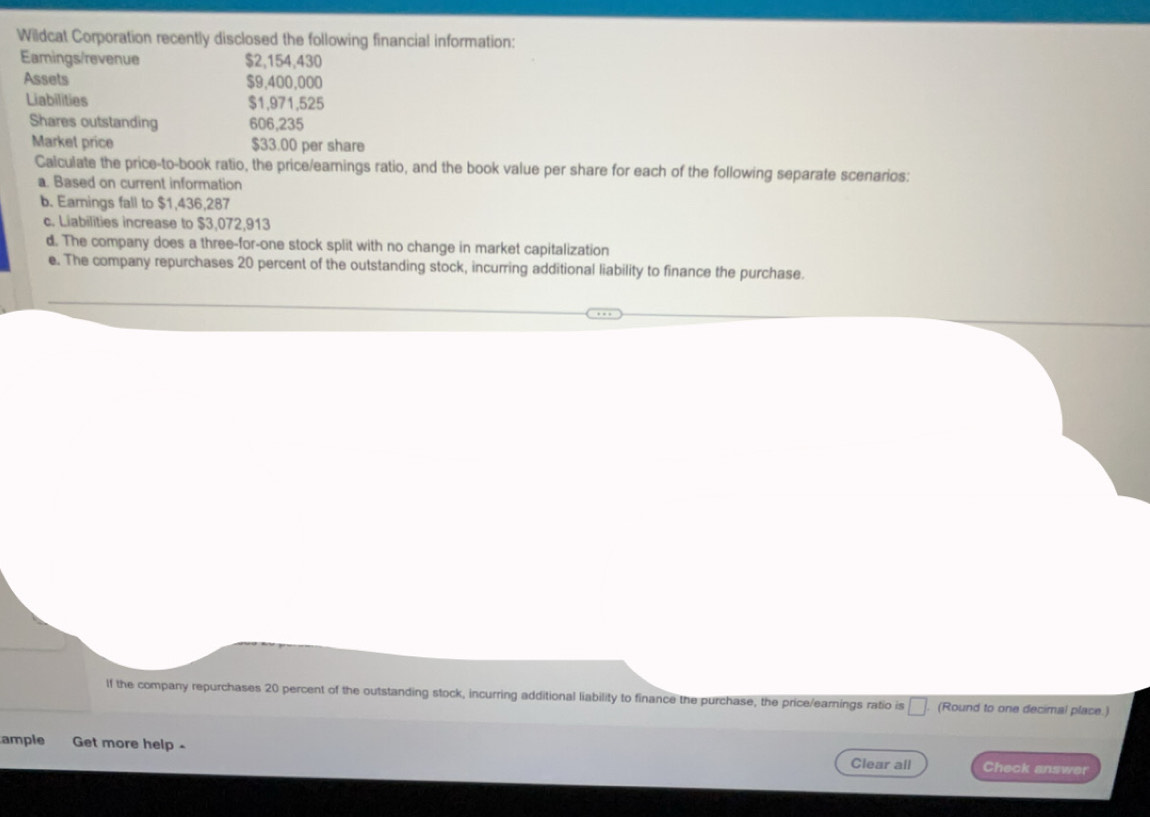 Wildcat Corporation recently disclosed the following financial information: 
Eamings/revenue $2,154,430
Assets $9,400,000
Liabilities $1,971,525
Shares outstanding 606,235
Market price $33.00 per share 
Calculate the price-to-book ratio, the price/earnings ratio, and the book value per share for each of the following separate scenarios: 
a. Based on current information 
b. Eamings fall to $1,436,287
c. Liabilities increase to $3,072,913
d. The company does a three-for-one stock split with no change in market capitalization 
e. The company repurchases 20 percent of the outstanding stock, incurring additional liability to finance the purchase. 
If the company repurchases 20 percent of the outstanding stock, incurring additional liability to finance the purchase, the price/earnings ratio is □. . (Round to one decimal place.) 
ample Get more help . Clear all Check answer