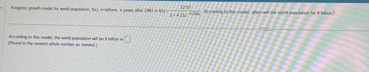 A logistic growth model for world population, f(x) , in billions, x years after 1961 is f(x)= (12.57)/1+4.11e^(-0.026x)  According to this model, when will the world population be 9 billion? 
According to this model, the world population will be 9 billion in □ 
(Round to the nearest whole number as needed.)