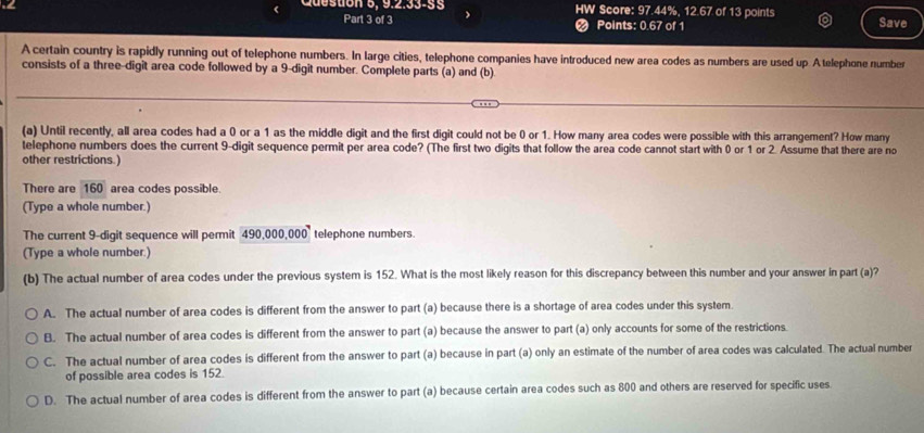 ( Quesuón 9. 9.2.53-55 HW Score: 97.44%, 12.67 of 13 points Save
Part 3 of 3 # Points: 0.67 of 1
A certain country is rapidly running out of telephone numbers. In large cities, telephone companies have introduced new area codes as numbers are used up Atelephone number
consists of a three-digit area code followed by a 9 -digit number. Complete parts (a) and (b).
(a) Until recently, all area codes had a 0 or a 1 as the middle digit and the first digit could not be 0 or 1. How many area codes were possible with this arrangement? How many
telephone numbers does the current 9 -digit sequence permit per area code? (The first two digits that follow the area code cannot start with 0 or 1 or 2. Assume that there are no
other restrictions.)
There are 160 area codes possible.
(Type a whole number.)
The current 9 -digit sequence will permit 490,000,000 telephone numbers.
(Type a whole number.)
(b) The actual number of area codes under the previous system is 152. What is the most likely reason for this discrepancy between this number and your answer in part (a)?
A. The actual number of area codes is different from the answer to part (a) because there is a shortage of area codes under this system.
B. The actual number of area codes is different from the answer to part (a) because the answer to part (a) only accounts for some of the restrictions.
C. The actual number of area codes is different from the answer to part (a) because in part (a) only an estimate of the number of area codes was calculated. The actual number
of possible area codes is 152.
D. The actual number of area codes is different from the answer to part (a) because certain area codes such as 800 and others are reserved for specific uses
