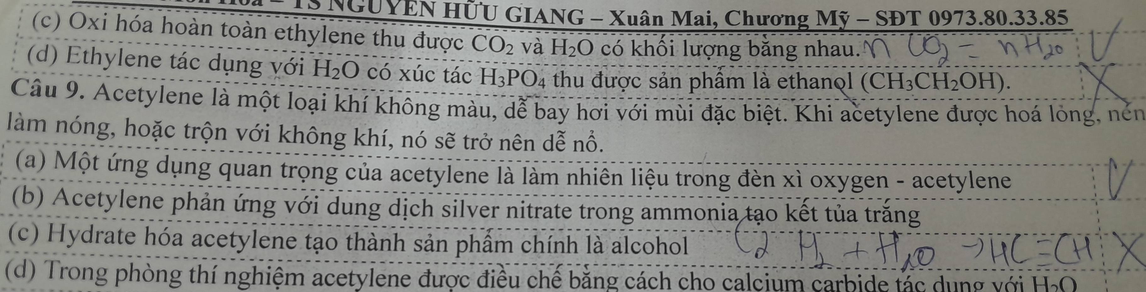 NGUYEN HÜU GIANG - Xuân Mai, Chương Mỹ - SĐT 0973. 80. 33.85
(c) Oxi hóa hoàn toàn ethylene thu được CO_2 và H_2O có khối lượng bằng nhau.
(d) Ethylene tác dụng với H_2O có xúc tác H_3PO_4 thu được sản phầm là ethanol (CH_3CH_2OH I).
Câu 9. Acetylene là một loại khí không màu, dễ bay hơi với mùi đặc biệt. Khi acetylene được hoá long, nén
làm nóng, hoặc trộn với không khí, nó sẽ trở nên dễ nổ.
(a) Một ứng dụng quan trọng của acetylene là làm nhiên liệu trong đèn xì oxygen - acetylene
(b) Acetylene phản ứng với dung dịch silver nitrate trong ammonia tạo kết tủa trăng
(c) Hydrate hóa acetylene tạo thành sản phẩm chính là alcohol
(d) Trong phòng thí nghiệm acetylene được điều chế bằng cách cho calcium carbide tác dụng với H₂O