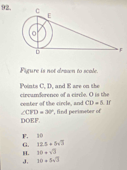 Figure is not drawn to scale.
Points C, D, and E are on the
circumference of a circle. O is the
center of the circle, and CD=5 , If
∠ CFD=30° , find perimeter of
DOEF.
F. 10
G. 12.5+5sqrt(3)
H. 10+sqrt(3)
J. 10+5sqrt(3)