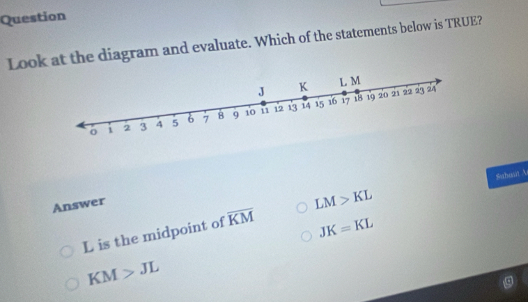 Question
Look at the diagram and evaluate. Which of the statements below is TRUE?
Submit A
Answer
JK=KL
L is the midpoint of overline KM LM>KL
KM>JL